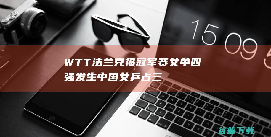 WTT法兰克福冠军赛女单四强发生 中国女乒占三席 (wtt法兰克福积分)