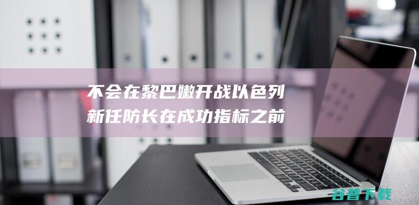 不会在黎巴嫩开战 以色列新任防长 在成功指标之前 (不会在黎巴嫩打工)