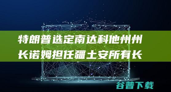 特朗普选定南达科他州州长诺姆担任疆土安所有长 又一人选出炉 美媒爆 (特朗普 选)