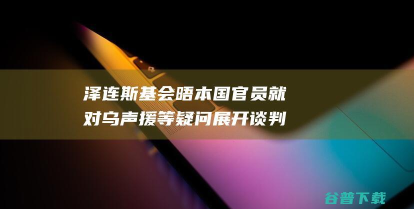 泽连斯基会晤本国官员 就对乌声援等疑问展开谈判 (泽连斯基会晤特朗普)