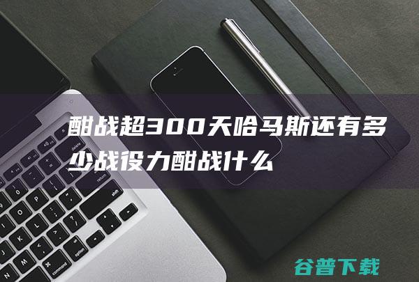 酣战超300天哈马斯还有多少战役力酣战什么