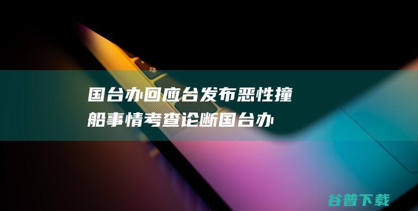 国台办回应台发布恶性撞船事情考查论断 (国台办回应台湾小朋友自称小当归)