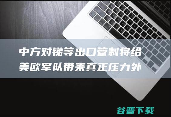 中方对锑等出口管制 将给美欧军队带来真正压力 外媒紧盯 (中方对锑等出口管制)