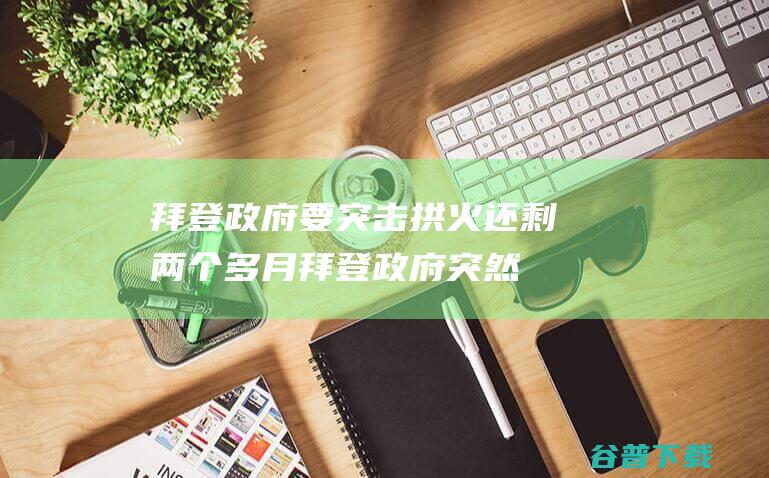 拜登政府要突击拱火还剩两个多月拜登政府突然