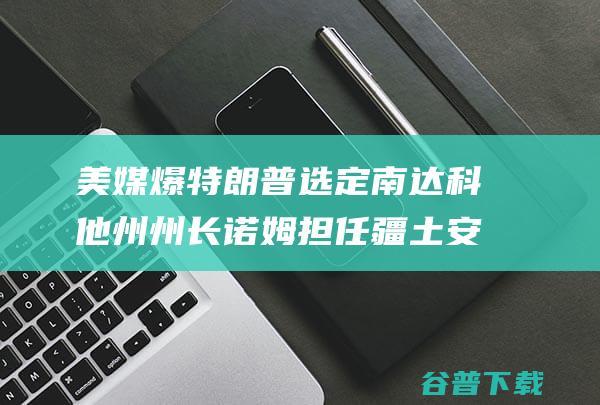 美媒爆 特朗普选定南达科他州州长诺姆担任疆土安所有长 又一人选出炉 (美媒爆特朗普视频)