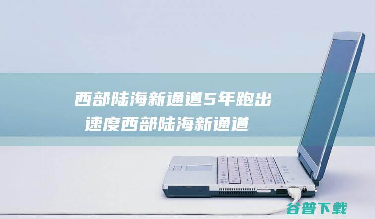 西部陆海新通道5年跑出 减速度 (西部陆海新通道)