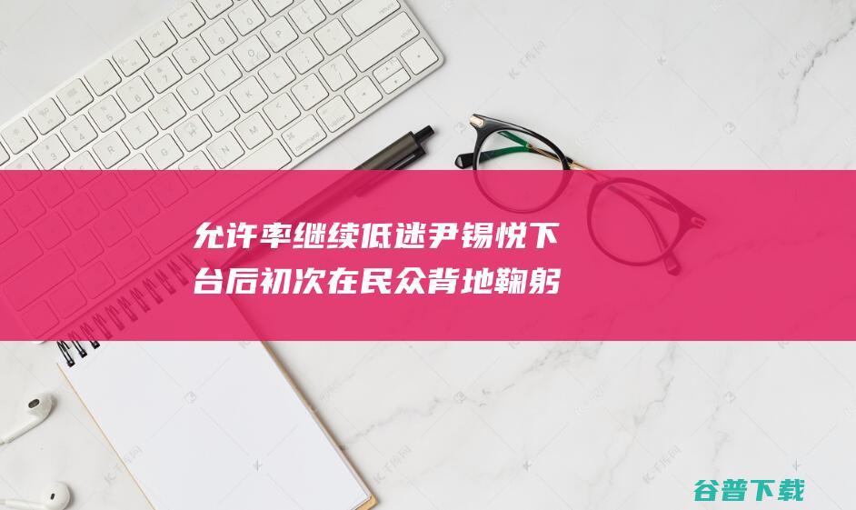 允许率继续低迷 尹锡悦下台后初次在民众背地鞠躬赔罪 相关争议始终 韩媒 (允许偏差值是什么意思)