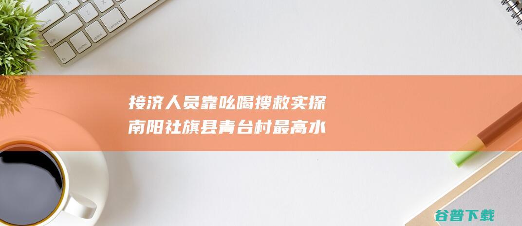 接济人员靠吆喝搜救 实探南阳社旗县青台村 最高水深超1.5米 (接济是啥意思)