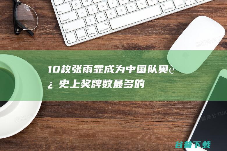 10枚！张雨霏成为中国队奥运史上奖牌数最多的静止员 (10枚!张雨霏成为中国队奥运史上奖牌数最多的运动员)