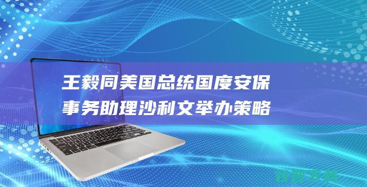 王毅同美国总统国度安保事务助理沙利文举办策略沟通 (王毅同美国总统的关系)