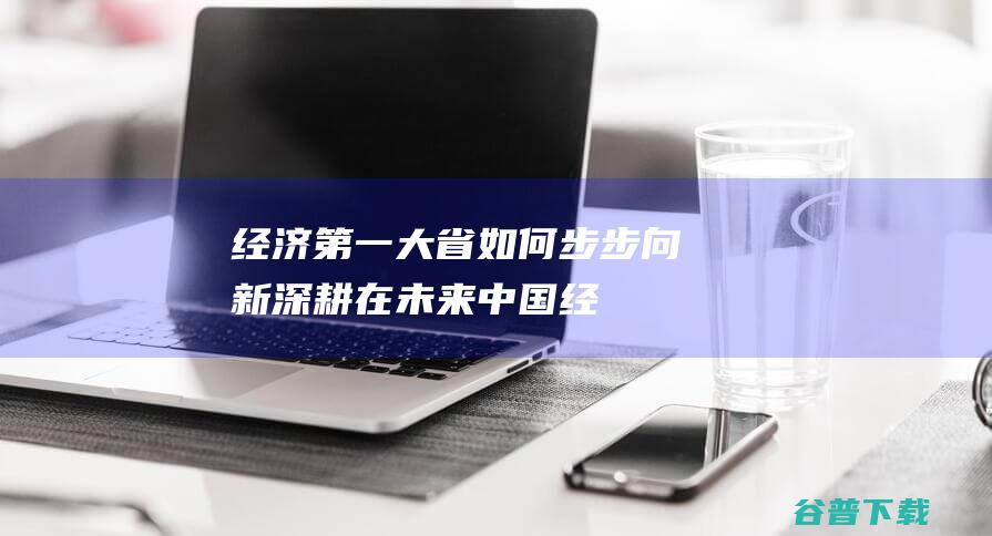 经济第一大省 如何步步向新 深耕在未来！ (中国经济第一大省有多强)