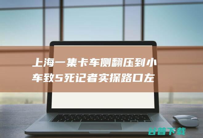 上海一集卡车侧翻压到小车致5死 记者实探 路口左转与直行车会相遇 (上海一集卡车侧翻压到小客车致5死)