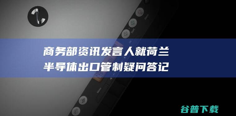 商务部资讯发言人就荷兰半导体出口管制疑问答记者问 (2021商务部新闻发布会)