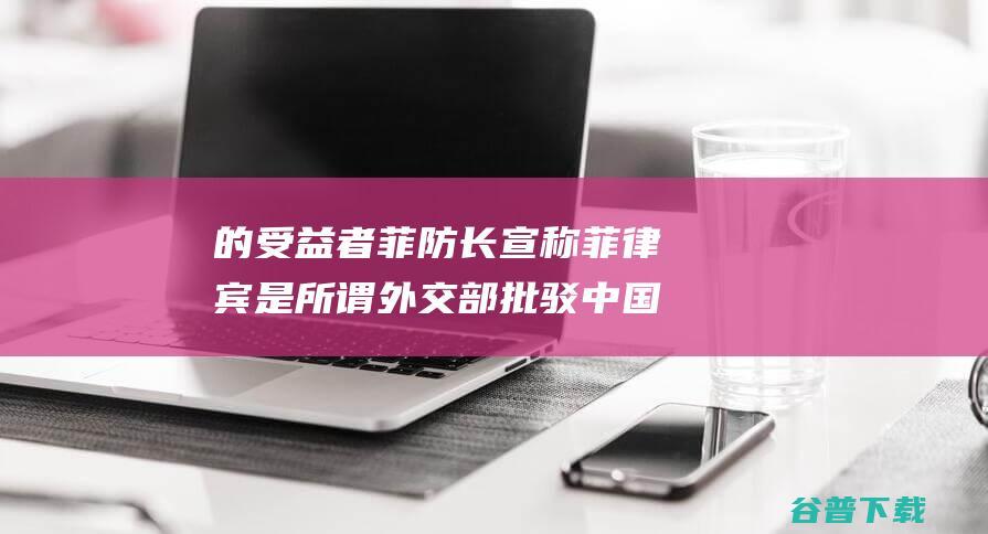 的受益者 菲防长宣称菲律宾是所谓 外交部批驳 中国侵略 (受益者电影真实案例)