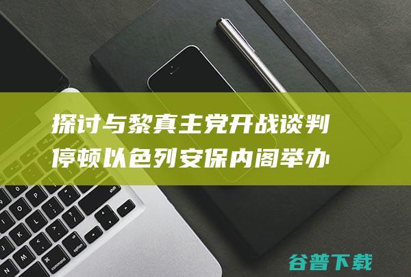 探讨与黎真主党开战谈判停顿 以色列安保内阁举办会议 (探讨与黎真主的关系)