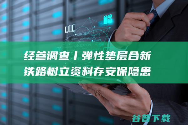 经参调查丨弹性垫层 合新铁路树立资料 存安保隐患 以次充好 一割就开 (经参调查 锐度)