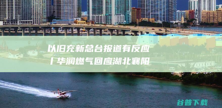 以旧充新 总台报道有反应丨华润燃气回应湖北襄阳燃气辅材 月底前实现所有旧管改换 (以旧充新违反哪条法律)