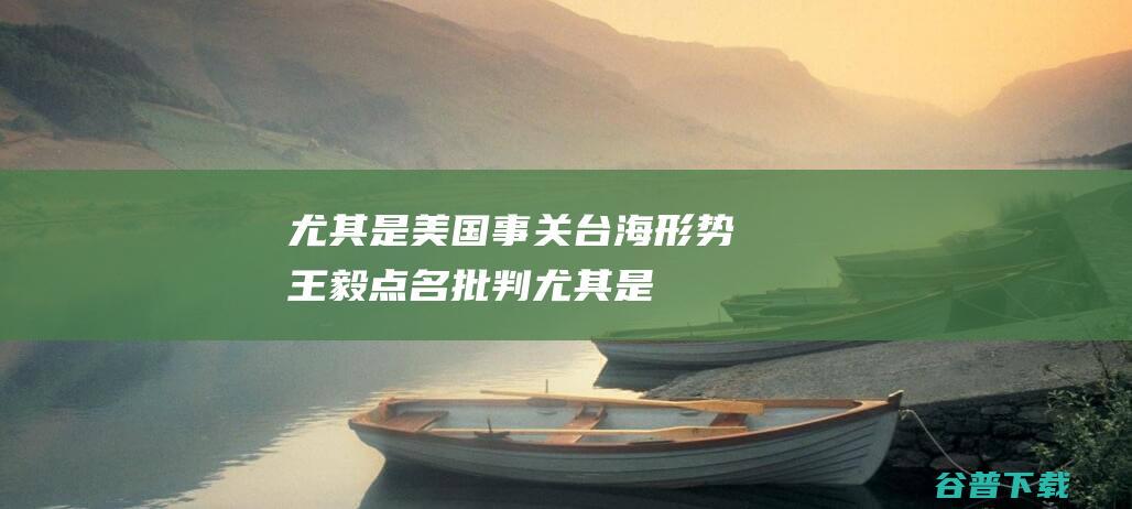 尤其是美国事关台海形势王毅点名批判尤其是