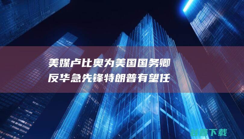 美媒 卢比奥为美国国务卿 反华急先锋 特朗普有望任命 (美国卢比奥何许人也)