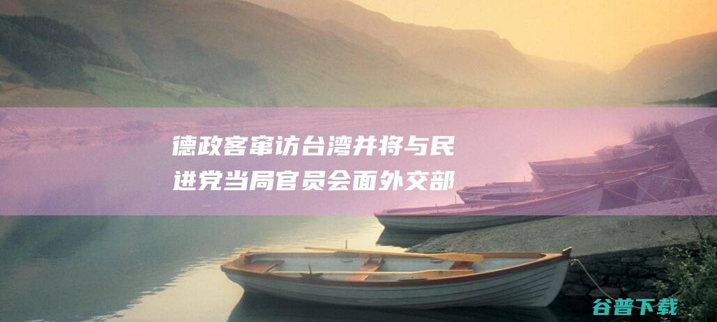 德政客窜访台湾并将与民进党当局官员会面 外交部批驳 (德政客窜访台词大全)