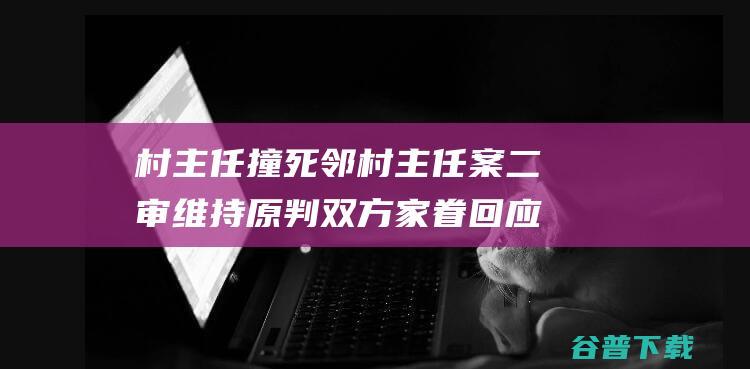 村主任撞死邻村主任案二审维持原判 双方家眷回应 (村主任撞死邻村村官 赔650万获谅解)