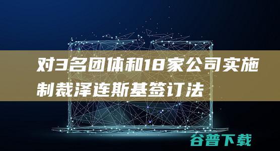 对3名团体和18家公司实施制裁 泽连斯基签订法则 (团体至少有三个人以上构成)