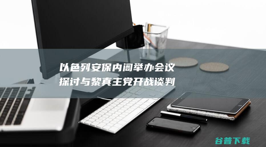 以色列安保内阁举办会议 探讨与黎真主党开战谈判停顿 (以色列安保厉害吗)