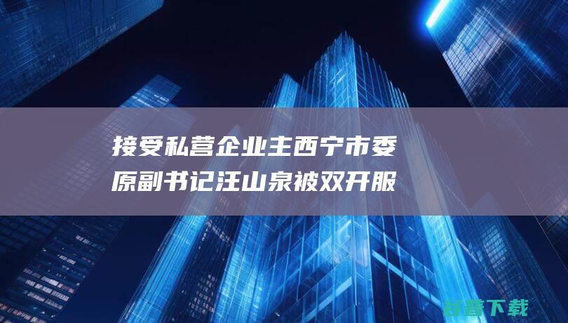 接受私营企业主 西宁市委原副书记汪山泉被双开 服务 保姆式 (接受私营企业主安排旅游)