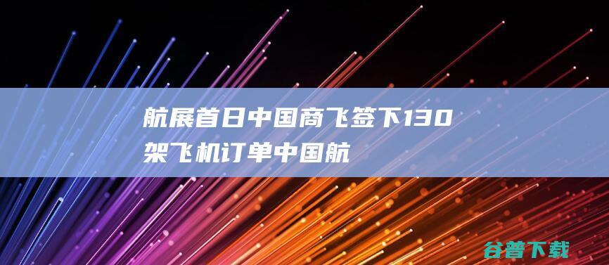 航展首日 中国商飞签下130架飞机订单 (中国航展首届举办时间)