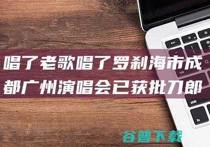 唱了老歌唱了罗刹海市 成都广州演唱会已获批 刀郎线演出唱会吸引5200万人观看 (唱过了老歌唱新歌)