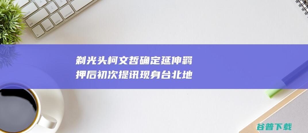 剃光头 柯文哲 确定延伸羁押后初次提讯 现身台北地检署 台媒