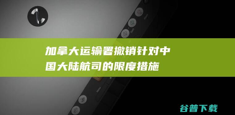 加拿大运输署撤销针对中国大陆航司的限度措施 (加拿大运输署撤销针对中国大陆航司的限制措施)