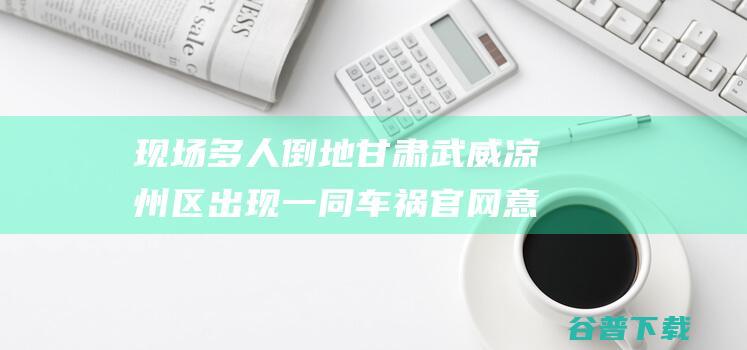 现场多人倒地 甘肃武威凉州区出现一同车祸 官网 意外正在考查 (现场多人倒地视频)