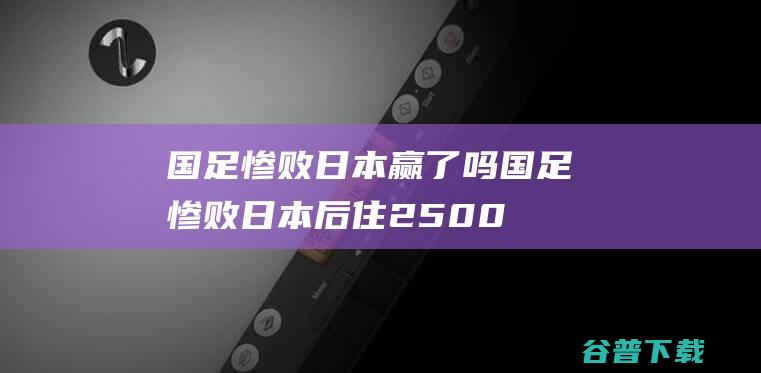 国足惨败日本赢了吗 (国足惨败日本后住2500元/晚豪华酒店?)