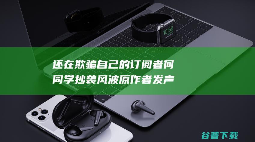 还在欺骗自己的订阅者 何同学抄袭风波原作者发声 你们不仅在窃取他人的工作成果 (我还在欺骗自己)