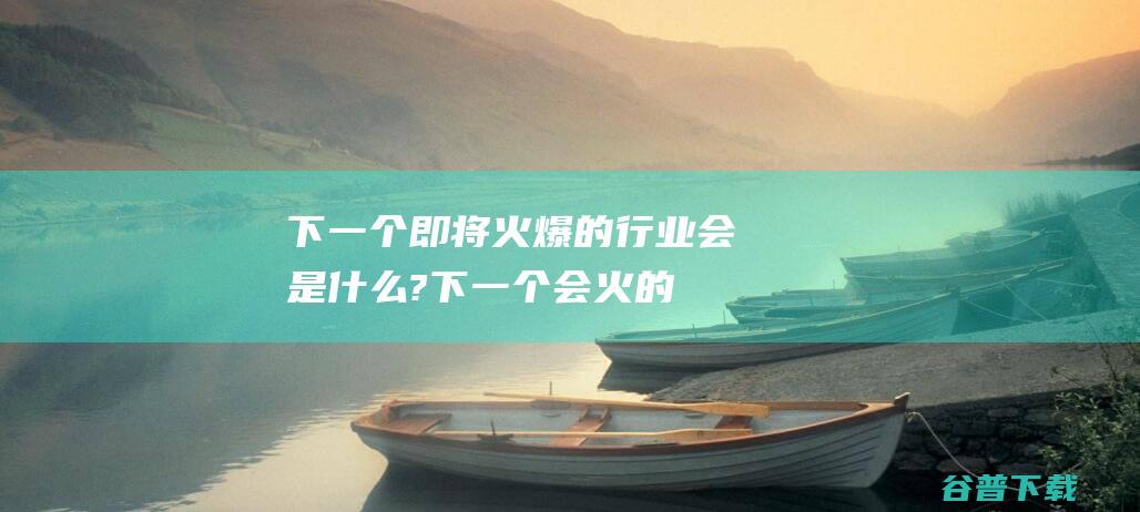 下一个即将火爆的行业会是什么? (下一个会火的是什么)