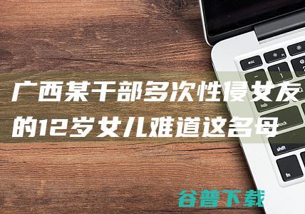 广西某干部多次性侵女友的12岁女儿 难道这名母亲真的不知情吗 (广西某干部多人被抓)