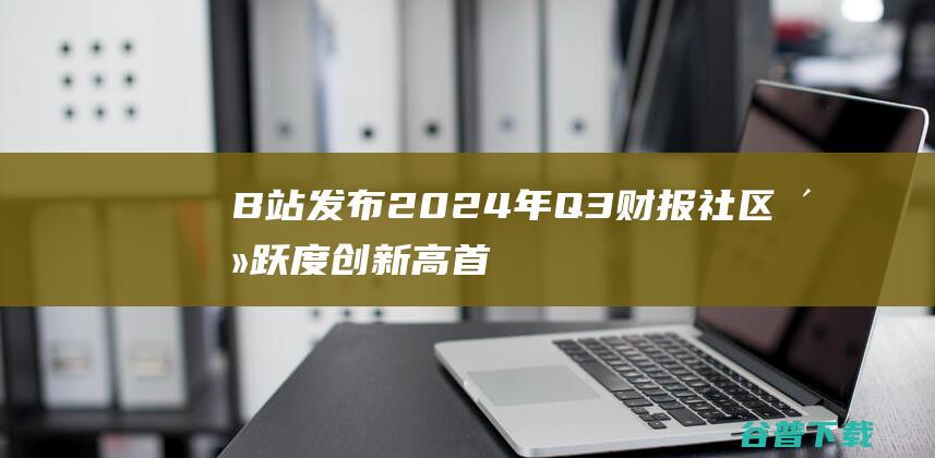 B站发布2024年Q3财报 社区活跃度创新高 首次实现单季度盈利 (B站发布2023年Q4及全年财报)