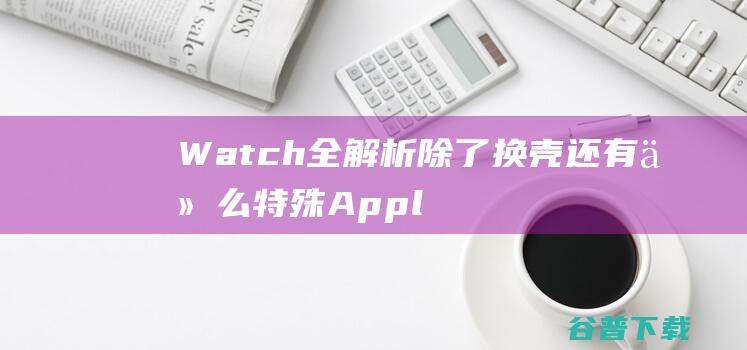 Watch全解析 除了换壳还有什么特殊 Apple  (watch全系列)