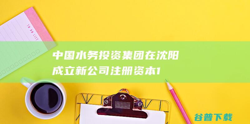 中国水务投资集团在沈阳成立新公司 注册资本1.15亿 (中国水务投资有限公司)