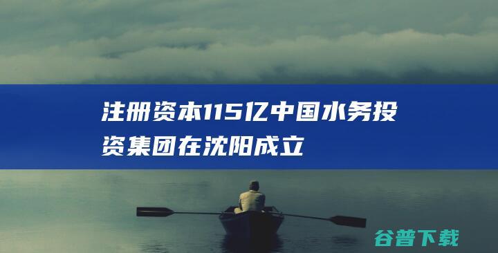 注册资本1.15亿 中国水务投资集团在沈阳成立新公司 (注册资本1亿是个什么样的公司)