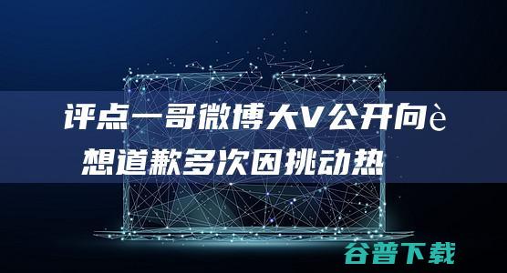 评点一哥 微博大V 公开向联想道歉！多次因挑动热度而捏造事实 (评点一哥微博文案)