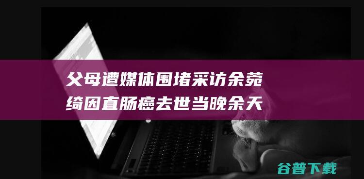 父母遭媒体围堵采访 余菀绮因直肠癌去世当晚 余天泣求妻子放下 如何看 (父母遭媒体围殴怎么办)