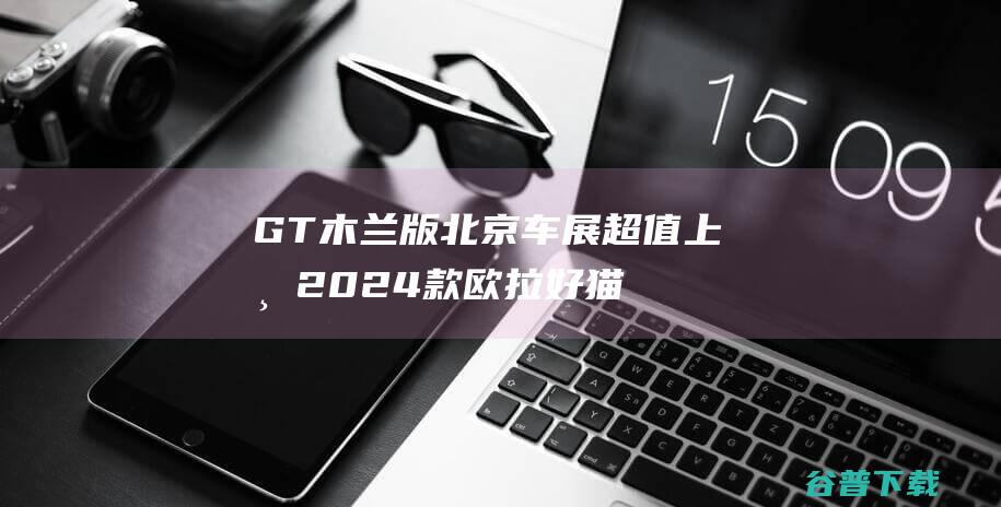 GT木兰版北京车展超值上市 2024款欧拉好猫& (木兰ag50)