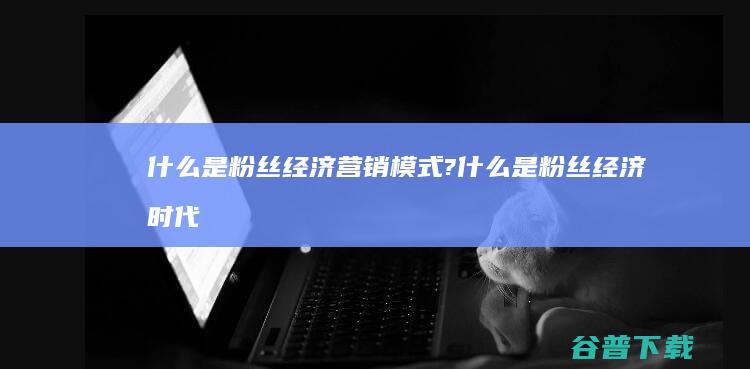 什么是粉丝经济营销模式? (什么是粉丝经济时代下非常有效的一种营销方式)