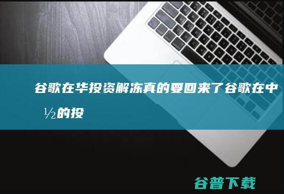 谷歌在华投资解冻 真的要回来了 (谷歌在中国的投资)