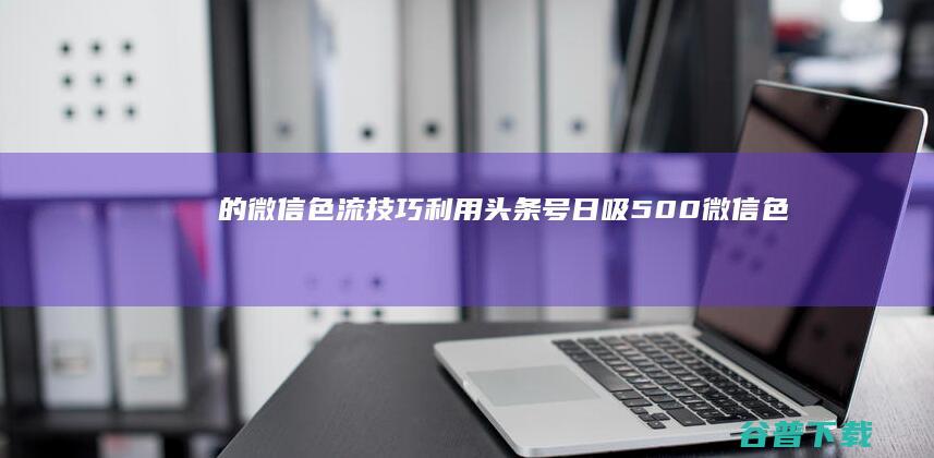 的微信色流技巧 利用头条号日吸500 (微信色流项目 500)