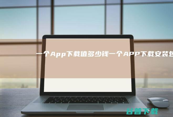 一个App下载值多少钱 (一个APP下载安装包)