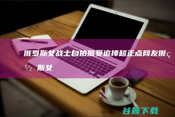 俄罗斯女战士自拍照受追捧 超正点 网友 (俄罗斯女战士形象网红)